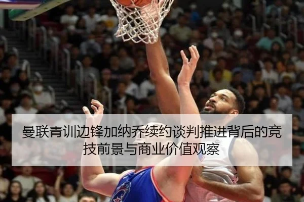 曼联青训边锋加纳乔续约谈判推进背后的竞技前景与商业价值观察
