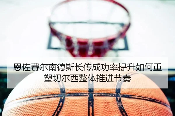 恩佐费尔南德斯长传成功率提升如何重塑切尔西整体推进节奏
