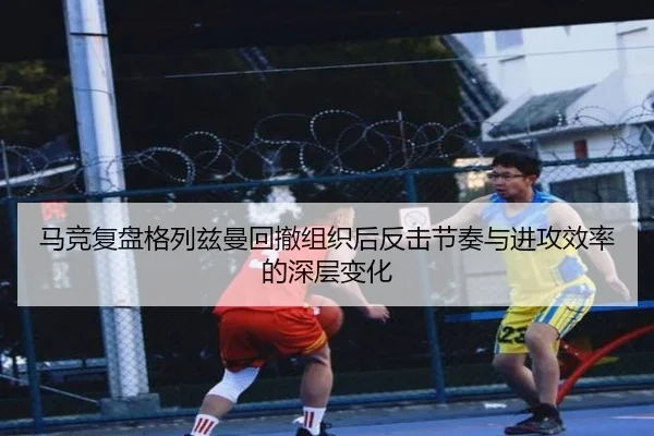 马竞复盘格列兹曼回撤组织后反击节奏与进攻效率的深层变化